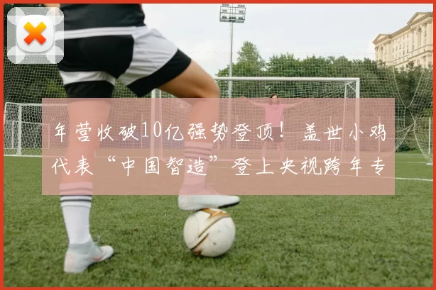 年营收破10亿强势登顶！盖世小鸡代表“中国智造”登上央视跨年专题