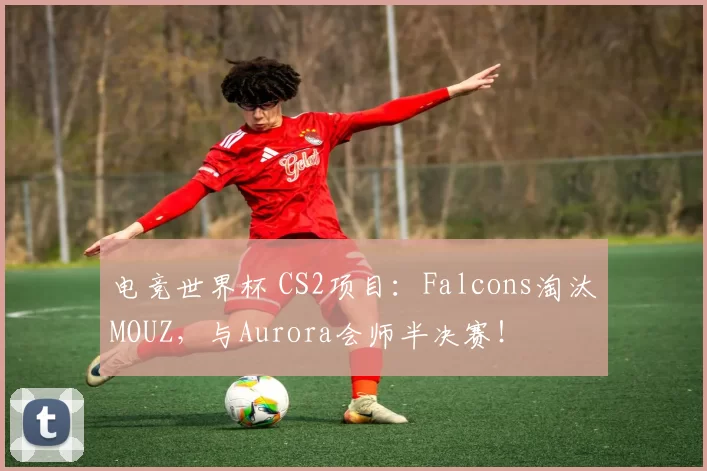 电竞世界杯 CS2项目：Falcons淘汰MOUZ，与Aurora会师半决赛！