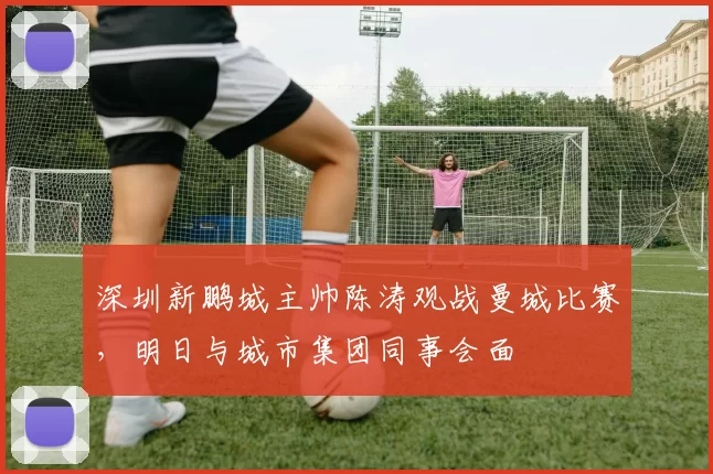 深圳新鹏城主帅陈涛观战曼城比赛，明日与城市集团同事会面