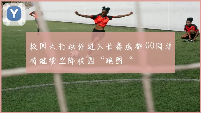 校园大行动将进入长春成都 GO同学将继续空降校园“跑图“