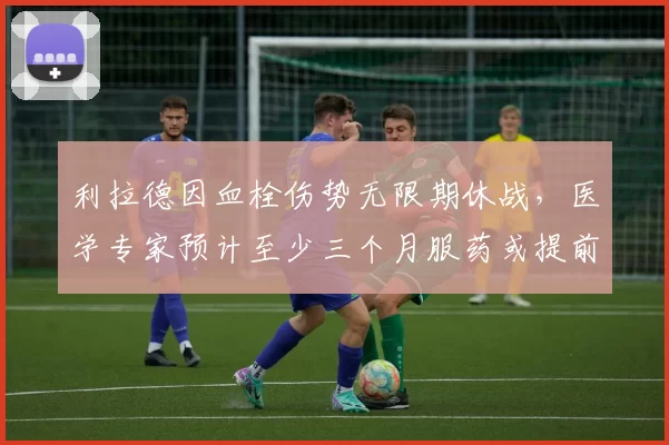 利拉德因血栓伤势无限期休战，医学专家预计至少三个月服药或提前报销