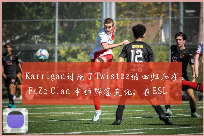 Karrigan讨论了Twistzz的回归和在 FaZe Clan 中的阵容变化；在ESL Pro League