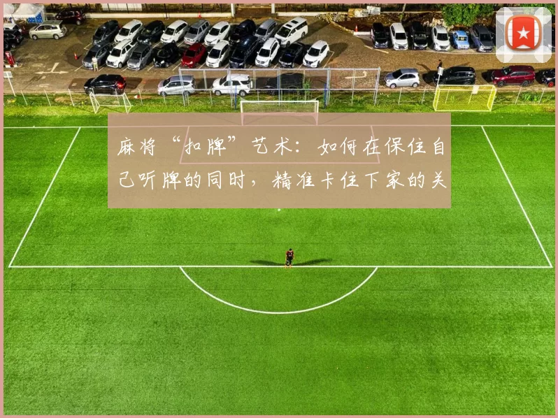 麻将“扣牌”艺术：如何在保住自己听牌的同时，精准卡住下家的关键张？（麻将扣牌技巧：如何既守住听牌，又精准封锁下家的关键牌）
