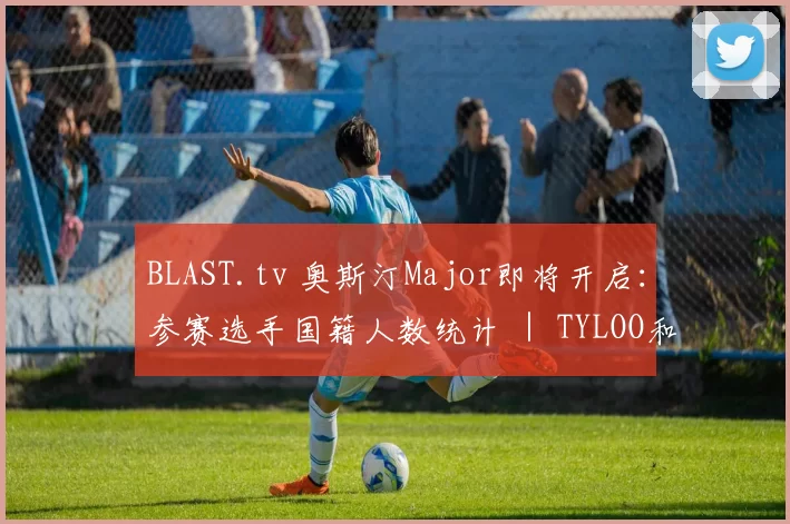 BLAST.tv 奥斯汀Major即将开启：参赛选手国籍人数统计 ｜ TYLOO和Lynn Vision出战