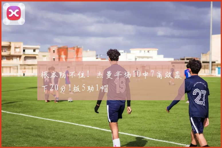 根本防不住！杰曼半场10中7高效轰下20分1板5助1帽