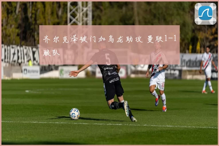 齐尔克泽破门加乌龙助攻 曼联1-1狼队