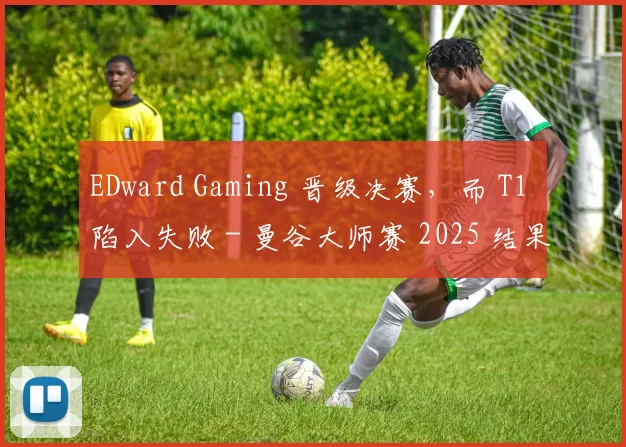 EDward Gaming 晋级决赛，而 T1 陷入失败 - 曼谷大师赛 2025 结果