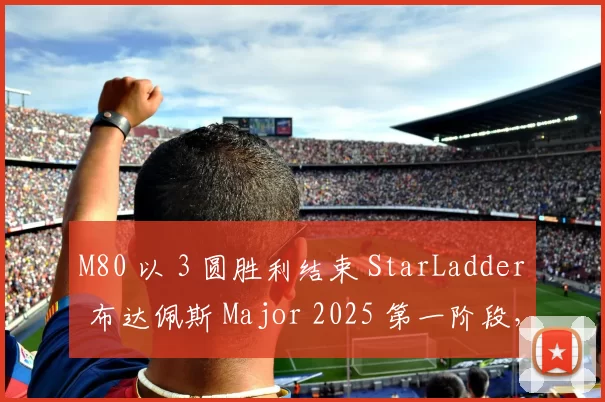 M80 以 3 圆胜利结束 StarLadder 布达佩斯 Major 2025 第一阶段，而 Lynn Vision 以 3 圆失利结束