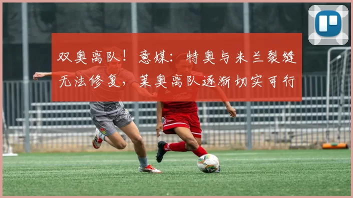 双奥离队！意媒：特奥与米兰裂缝无法修复，莱奥离队逐渐切实可行