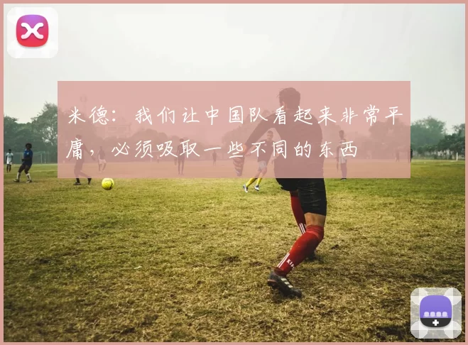 米德：我们让中国队看起来非常平庸，必须吸取一些不同的东西