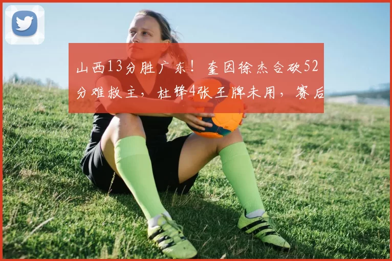 山西13分胜广东！奎因徐杰合砍52分难救主，杜锋4张王牌未用，赛后直言不满2人