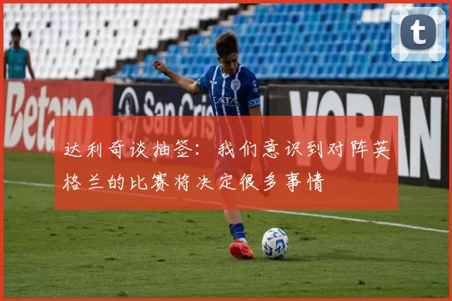 达利奇谈抽签：我们意识到对阵英格兰的比赛将决定很多事情