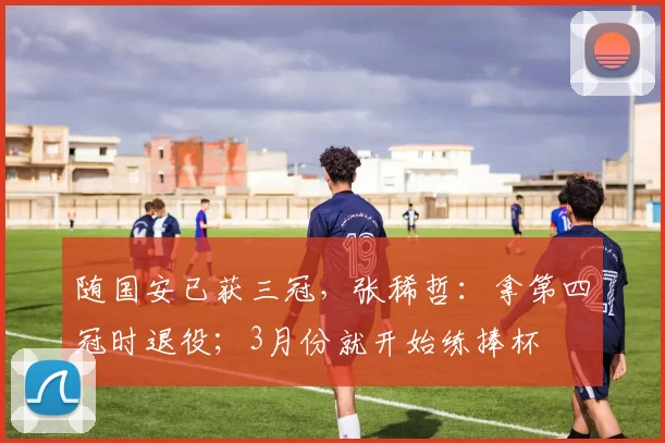 随国安已获三冠，张稀哲：拿第四冠时退役；3月份就开始练捧杯