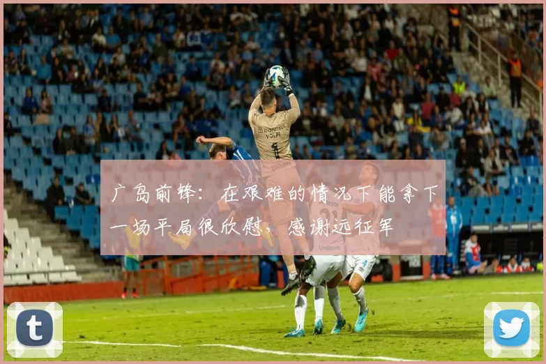 广岛前锋：在艰难的情况下能拿下一场平局很欣慰，感谢远征军