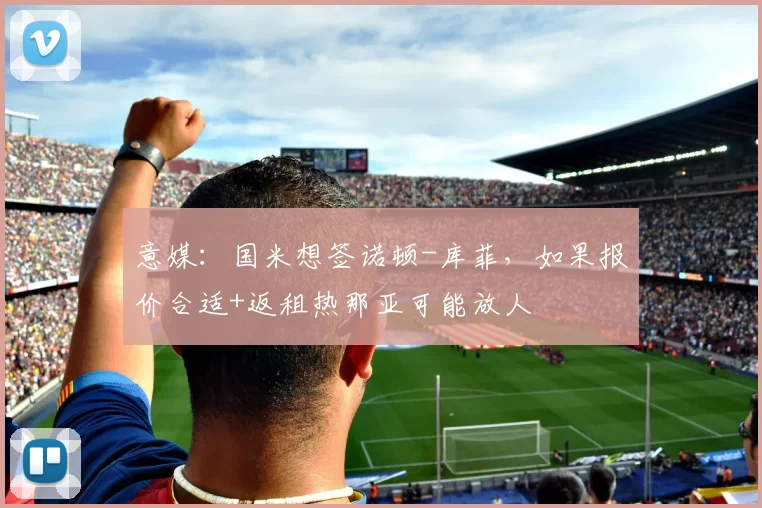 意媒：国米想签诺顿-库菲，如果报价合适+返租热那亚可能放人