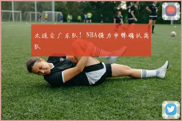 太适合广东队！NBA强力中锋确认离队