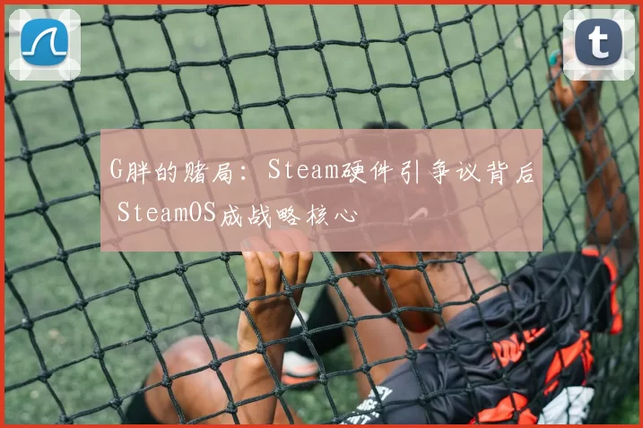 G胖的赌局：Steam硬件引争议背后 SteamOS成战略核心