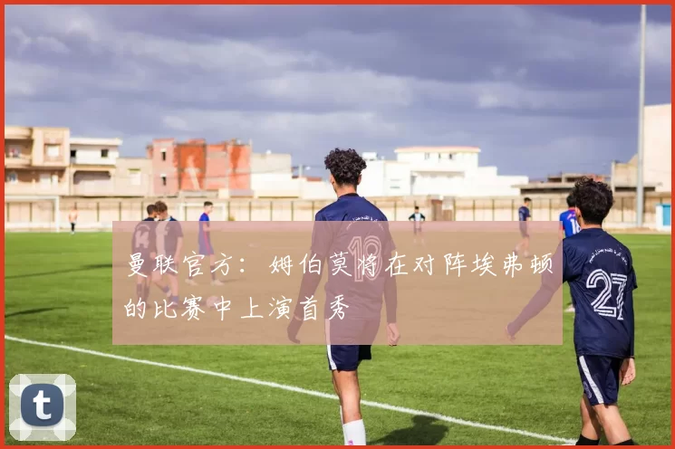 曼联官方：姆伯莫将在对阵埃弗顿的比赛中上演首秀