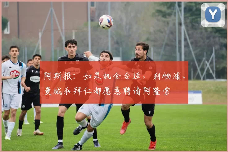 阿斯报：如果机会合适，利物浦、曼城和拜仁都愿意聘请阿隆索