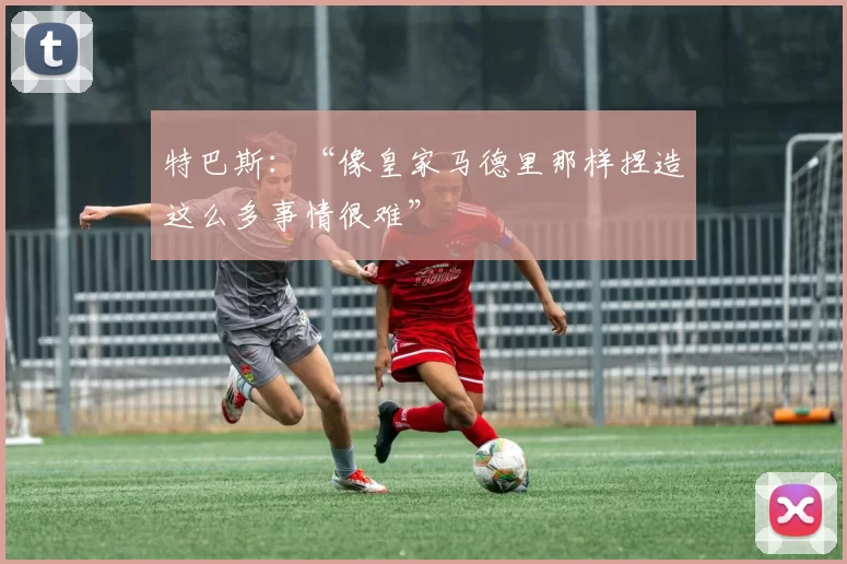 特巴斯：“像皇家马德里那样捏造这么多事情很难”