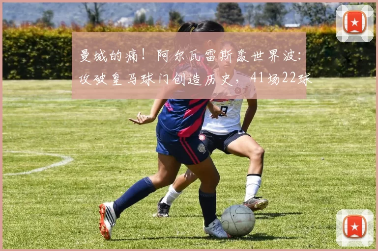 曼城的痛！阿尔瓦雷斯轰世界波：攻破皇马球门创造历史，41场22球