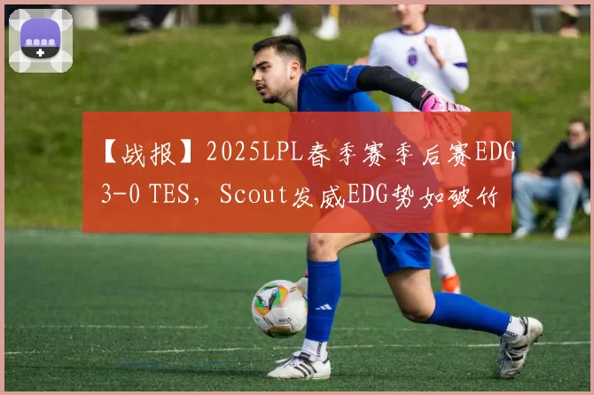 【战报】2025LPL春季赛季后赛EDG 3-0 TES，Scout发威EDG势如破竹