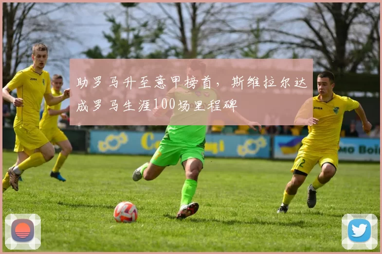 助罗马升至意甲榜首，斯维拉尔达成罗马生涯100场里程碑