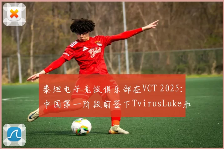 泰坦电子竞技俱乐部在VCT 2025：中国第一阶段前签下TvirusLuke和Coco