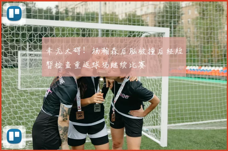 幸无大碍！杨瀚森后脑被撞后经短暂检查重返球场继续比赛