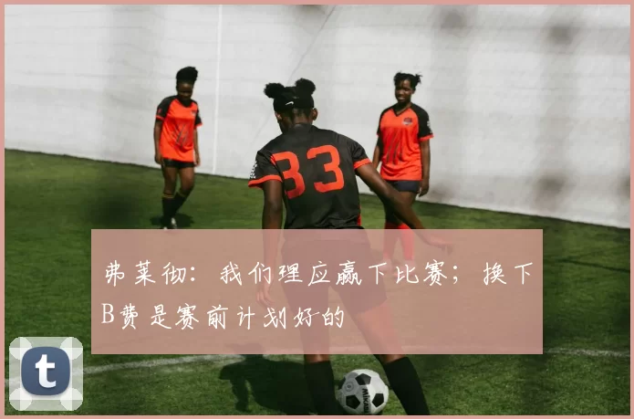 弗莱彻：我们理应赢下比赛；换下B费是赛前计划好的