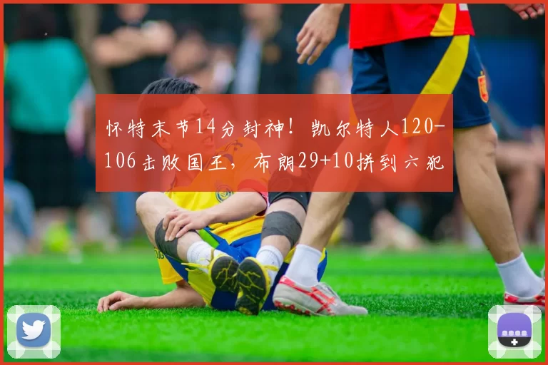 怀特末节14分封神！凯尔特人120-106击败国王，布朗29+10拼到六犯离场