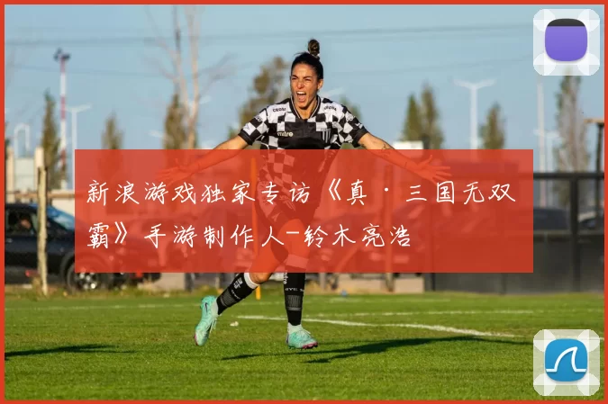 新浪游戏独家专访《真·三国无双 霸》手游制作人-铃木亮浩