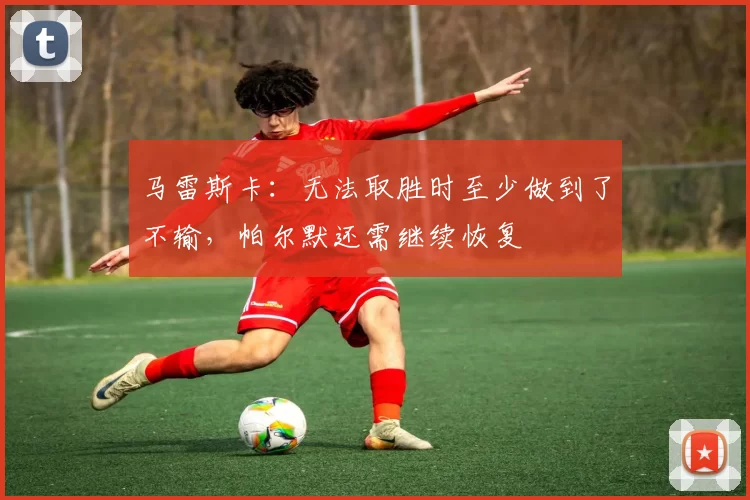 马雷斯卡：无法取胜时至少做到了不输，帕尔默还需继续恢复