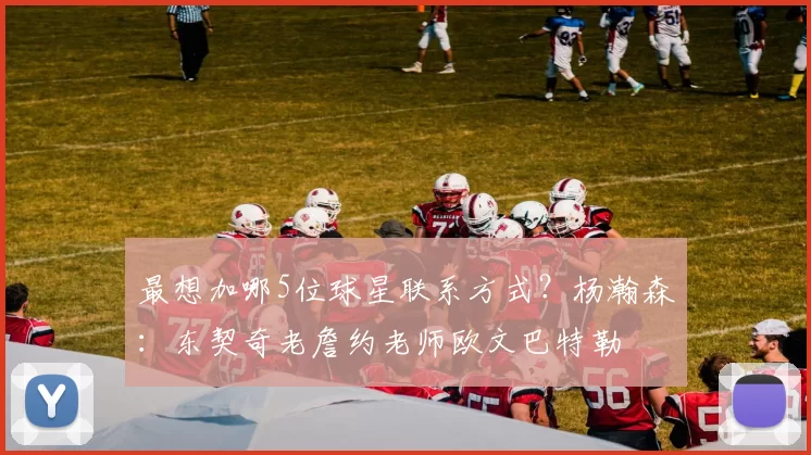 最想加哪5位球星联系方式？杨瀚森：东契奇老詹约老师欧文巴特勒