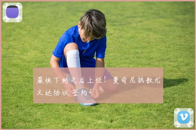 最快下轮之后上任！曼奇尼执教尤文达协议 签约4