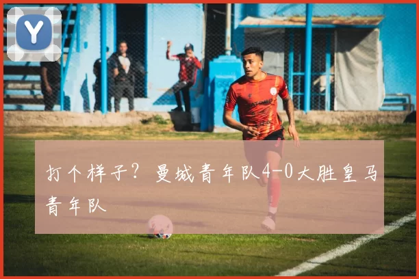 打个样子？曼城青年队4-0大胜皇马青年队