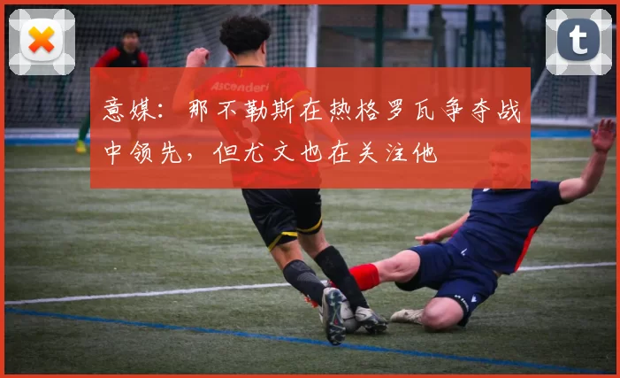 意媒：那不勒斯在热格罗瓦争夺战中领先，但尤文也在关注他